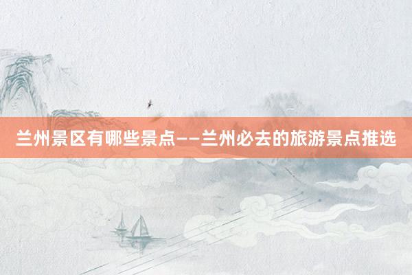 兰州景区有哪些景点——兰州必去的旅游景点推选