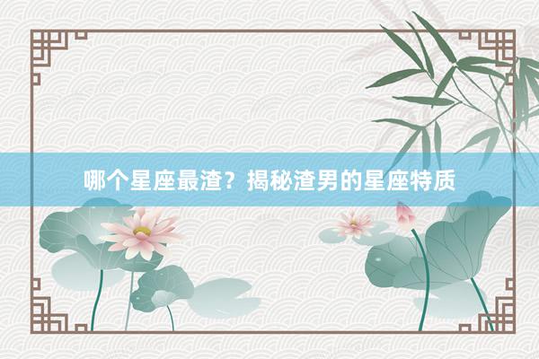 哪个星座最渣？揭秘渣男的星座特质