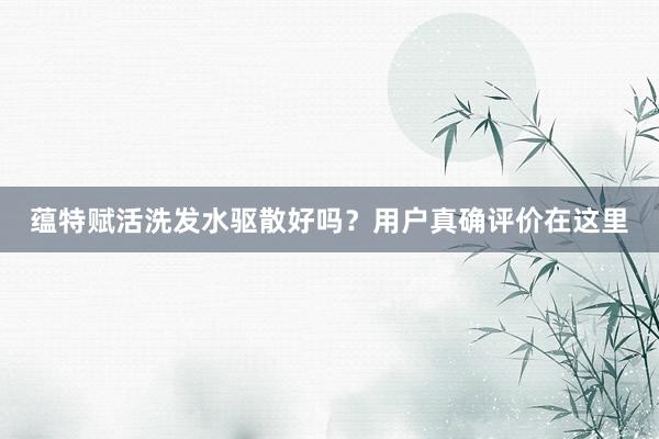 蕴特赋活洗发水驱散好吗？用户真确评价在这里