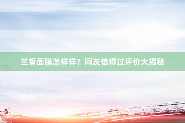 兰皙面膜怎样样？网友信得过评价大揭秘