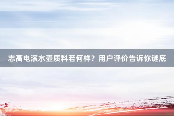 志高电滚水壶质料若何样？用户评价告诉你谜底