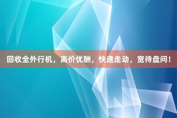 回收全外行机，高价优酬，快速走动，宽待盘问！