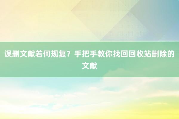 误删文献若何规复？手把手教你找回回收站删除的文献