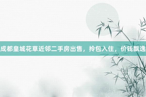 成都皇城花草近邻二手房出售，拎包入住，价钱飘逸