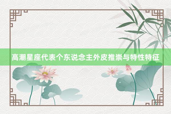 高潮星座代表个东说念主外皮推崇与特性特征